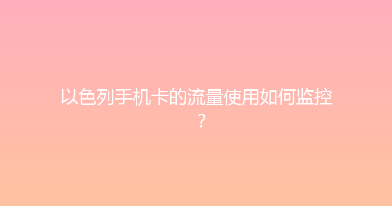 以色列手机卡的流量使用如何监控？ 