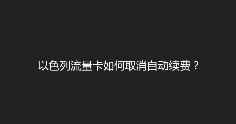 以色列流量卡如何取消自动续费？ 