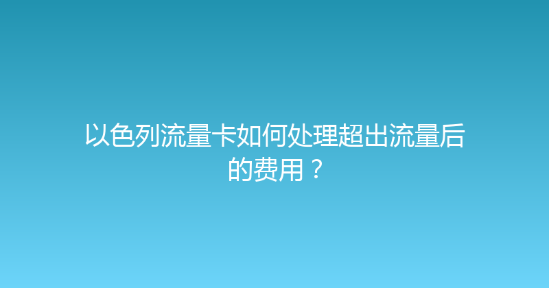 以色列流量卡如何处理超出流量后的费用？ 