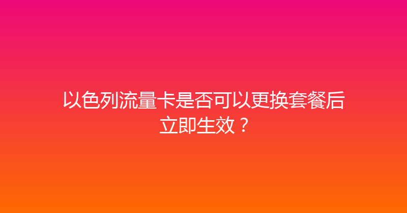 以色列流量卡是否可以更换套餐后立即生效？ 