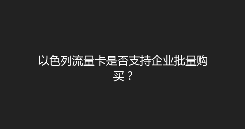 以色列流量卡是否支持企业批量购买？ 