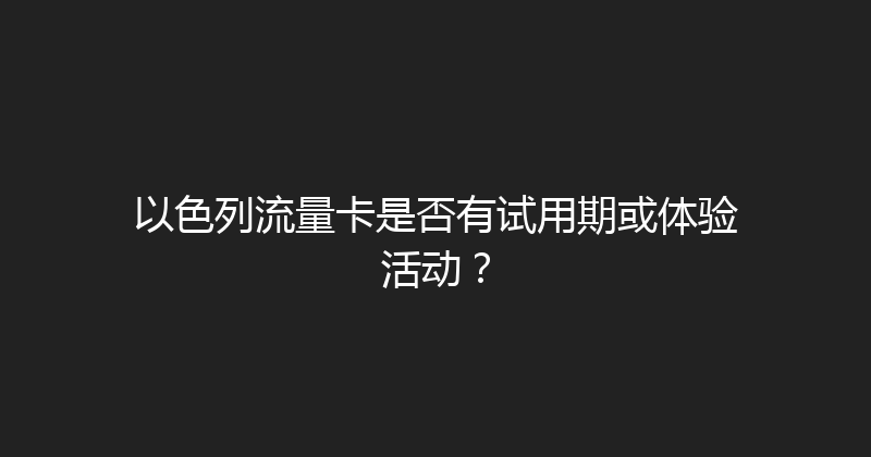以色列流量卡是否有试用期或体验活动？ 