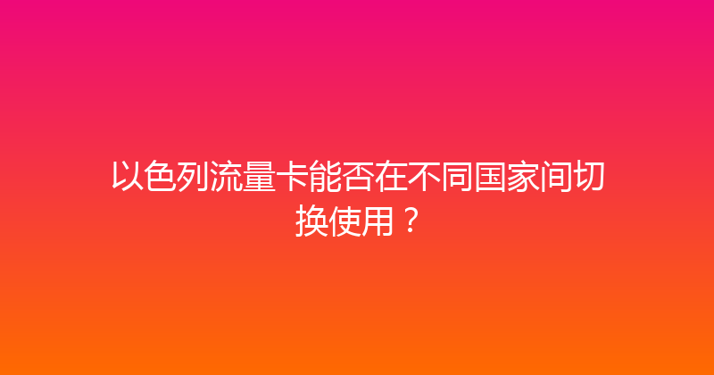以色列流量卡能否在不同国家间切换使用？ 