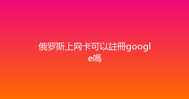 俄罗斯上网卡可以註冊google嗎 