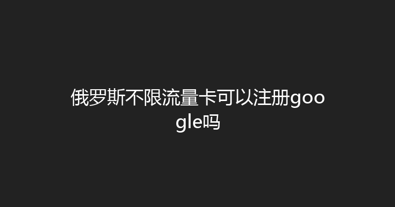 俄罗斯不限流量卡可以注册google吗 