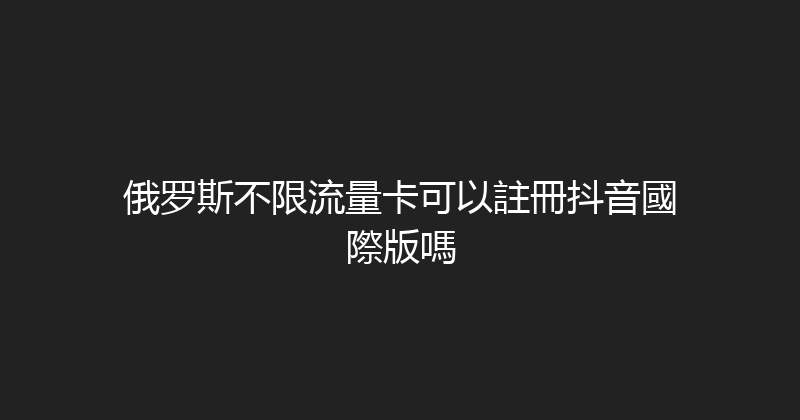 俄罗斯不限流量卡可以註冊抖音國際版嗎 