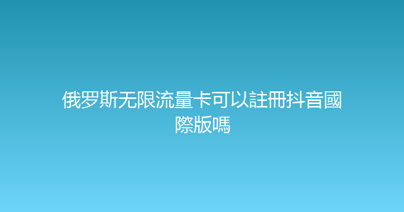 俄罗斯无限流量卡可以註冊抖音國際版嗎 