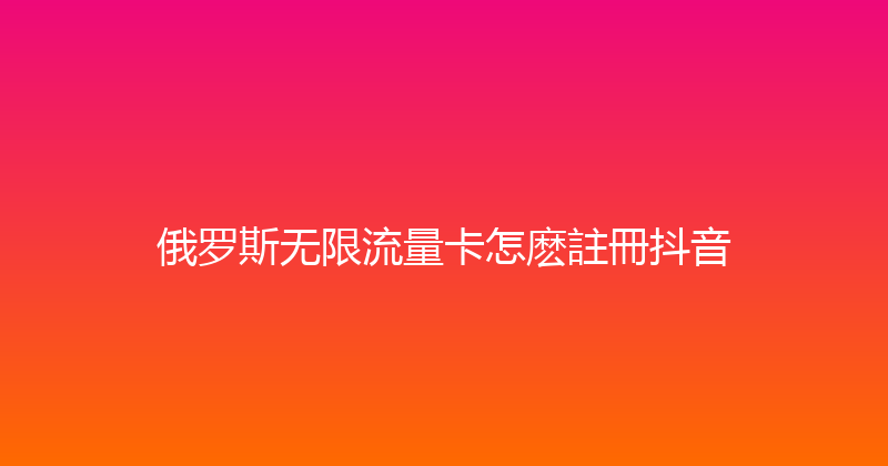 俄罗斯无限流量卡怎麽註冊抖音 