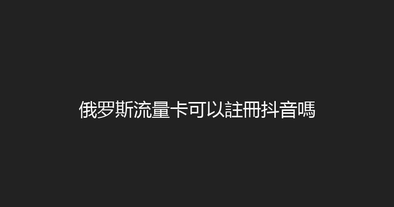 俄罗斯流量卡可以註冊抖音嗎 