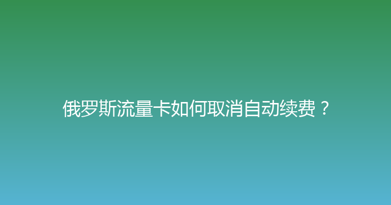 俄罗斯流量卡如何取消自动续费？ 