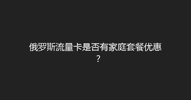 俄罗斯流量卡是否有家庭套餐优惠？ 