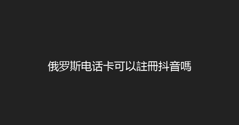 俄罗斯电话卡可以註冊抖音嗎 