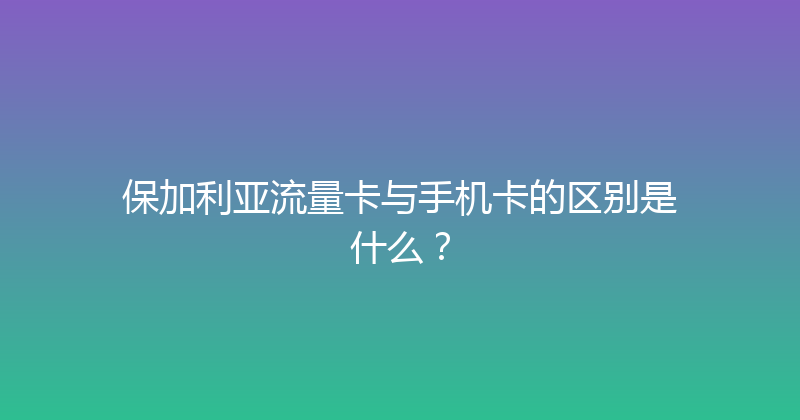 保加利亚流量卡与手机卡的区别是什么？ 