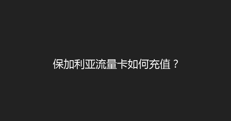 保加利亚流量卡如何充值？ 