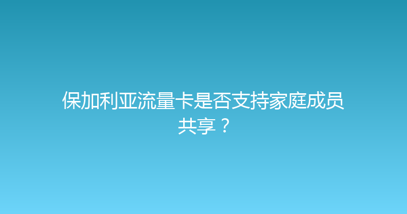 保加利亚流量卡是否支持家庭成员共享？ 