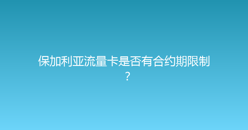 保加利亚流量卡是否有合约期限制？ 