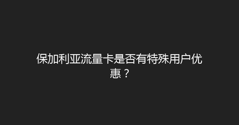 保加利亚流量卡是否有特殊用户优惠？ 