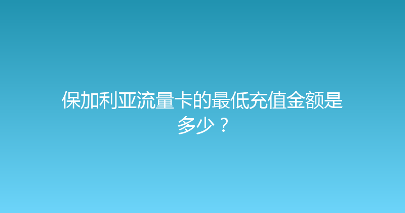 保加利亚流量卡的最低充值金额是多少？ 
