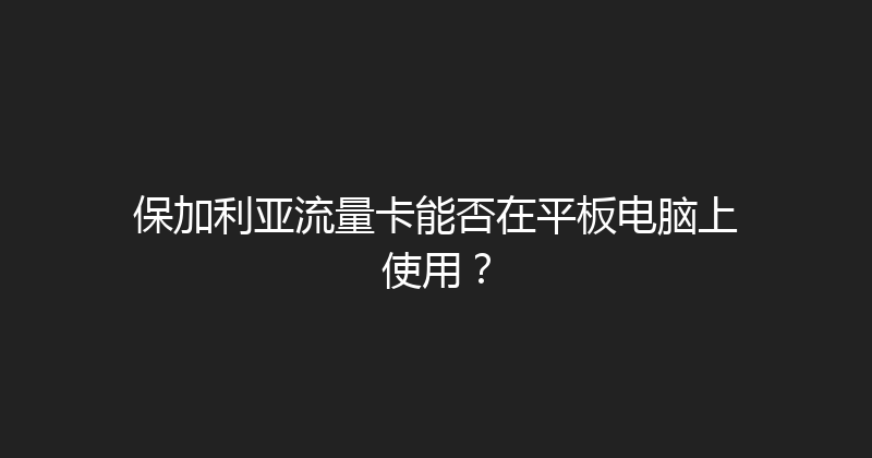 保加利亚流量卡能否在平板电脑上使用？ 
