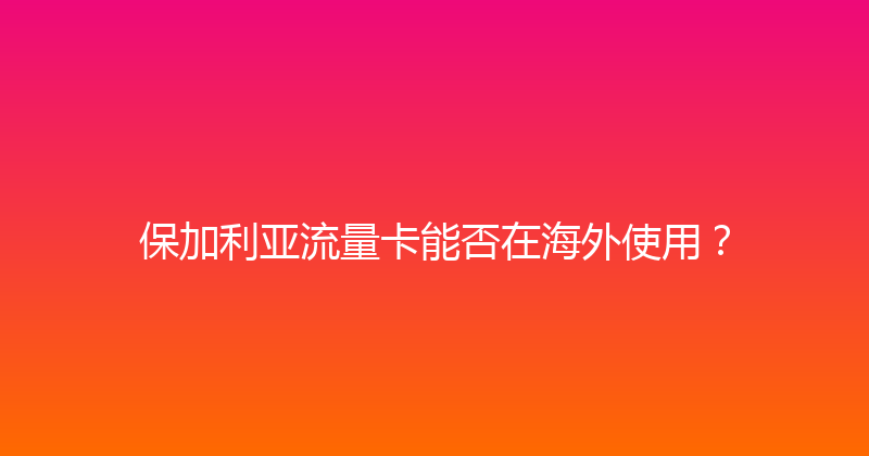 保加利亚流量卡能否在海外使用？ 