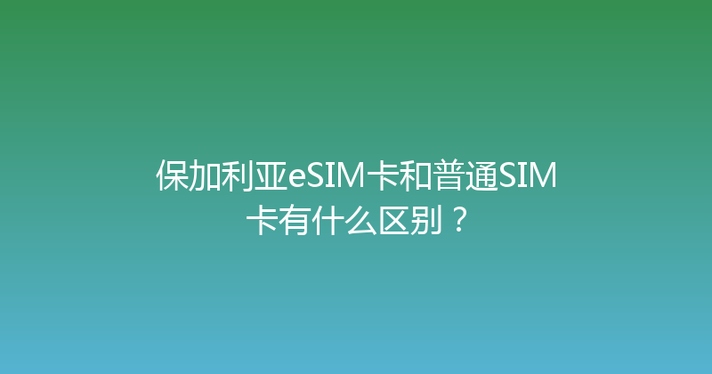 保加利亚eSIM卡和普通SIM卡有什么区别？ 