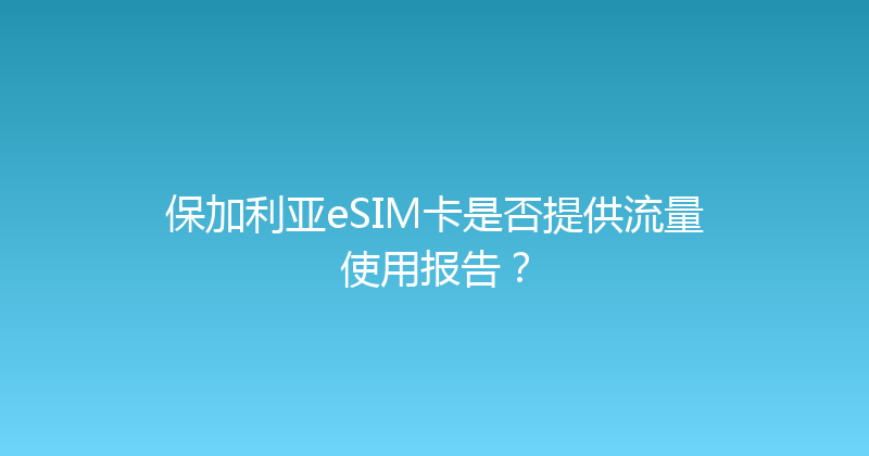保加利亚eSIM卡是否提供流量使用报告？ 