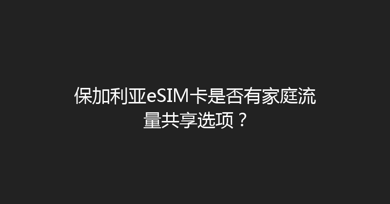 保加利亚eSIM卡是否有家庭流量共享选项？ 