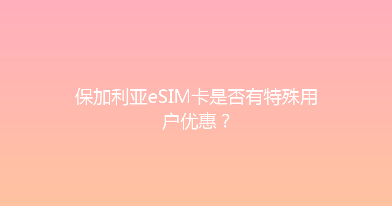保加利亚eSIM卡是否有特殊用户优惠？ 