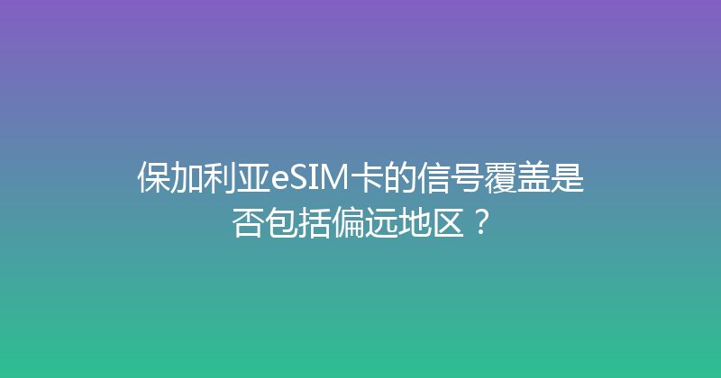 保加利亚eSIM卡的信号覆盖是否包括偏远地区？ 