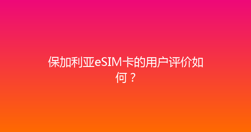 保加利亚eSIM卡的用户评价如何？ 