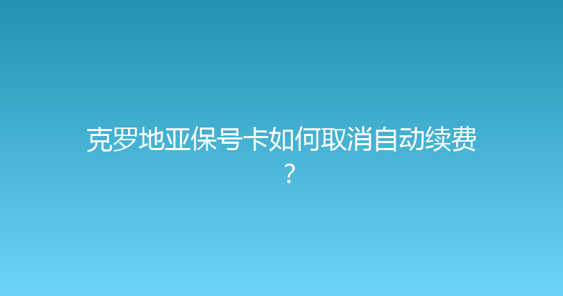 克罗地亚保号卡如何取消自动续费？ 