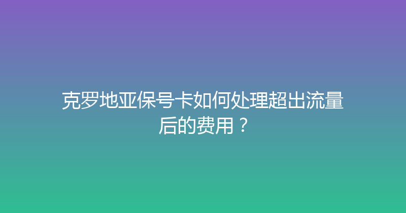 克罗地亚保号卡如何处理超出流量后的费用？ 