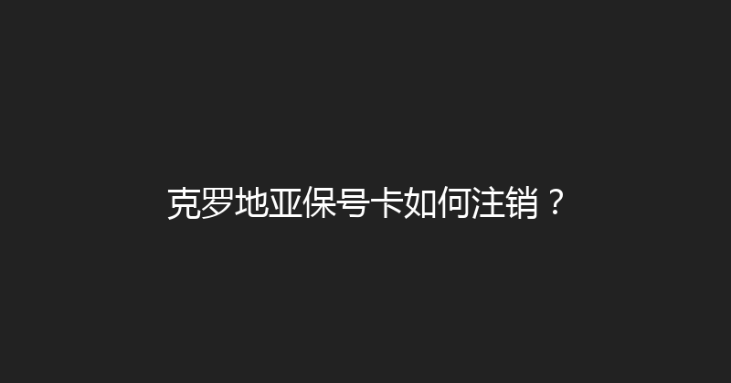 克罗地亚保号卡如何注销？ 