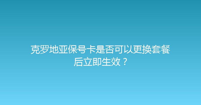 克罗地亚保号卡是否可以更换套餐后立即生效？ 