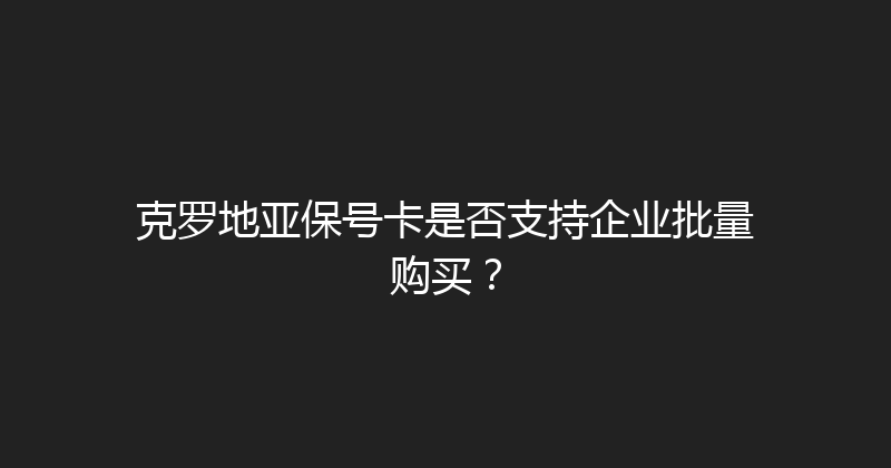 克罗地亚保号卡是否支持企业批量购买？ 