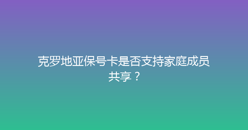 克罗地亚保号卡是否支持家庭成员共享？ 