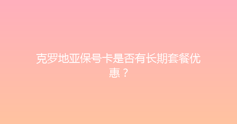 克罗地亚保号卡是否有长期套餐优惠？ 