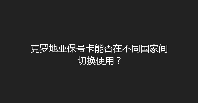 克罗地亚保号卡能否在不同国家间切换使用？ 