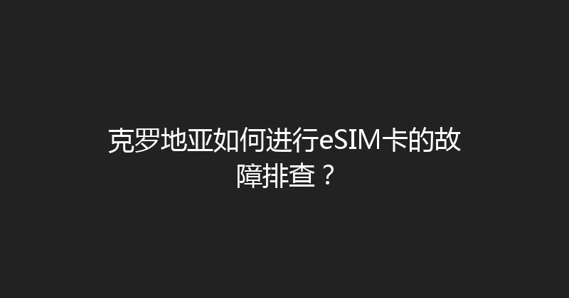 克罗地亚如何进行eSIM卡的故障排查？ 