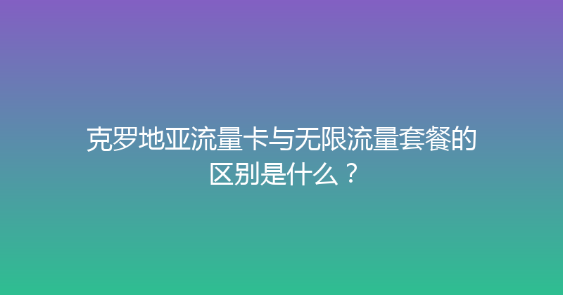 克罗地亚流量卡与无限流量套餐的区别是什么？ 