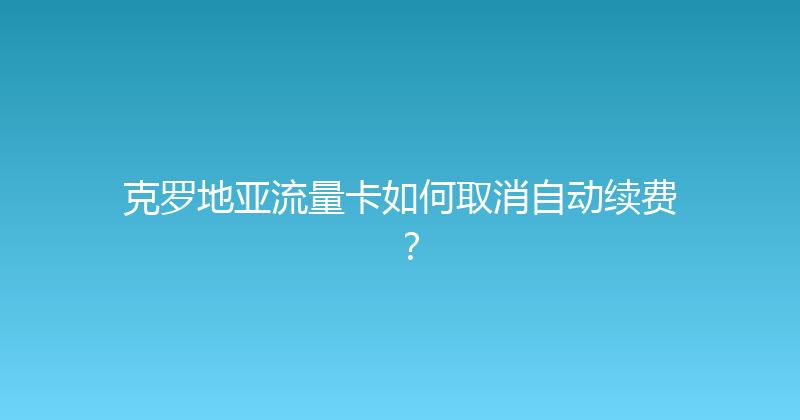 克罗地亚流量卡如何取消自动续费？ 