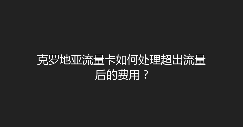 克罗地亚流量卡如何处理超出流量后的费用？ 