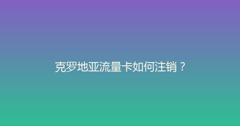 克罗地亚流量卡如何注销？ 