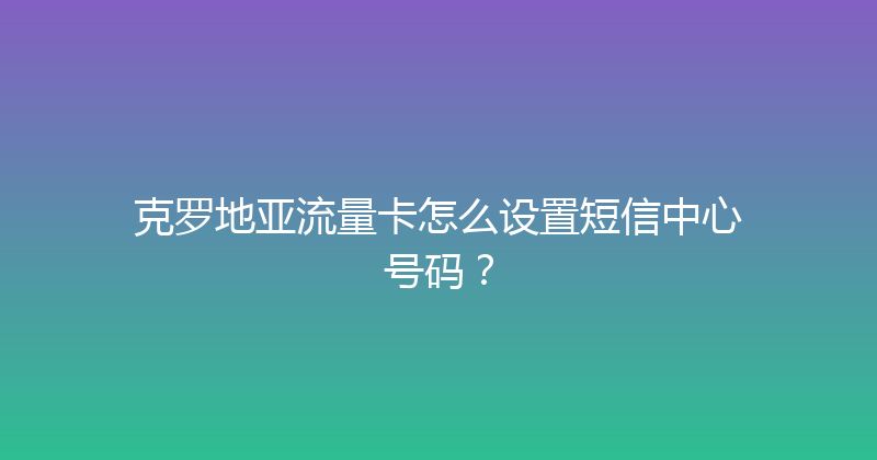 克罗地亚流量卡怎么设置短信中心号码？ 