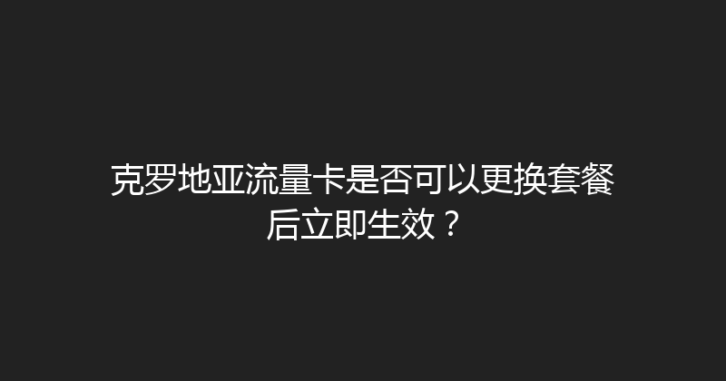 克罗地亚流量卡是否可以更换套餐后立即生效？ 