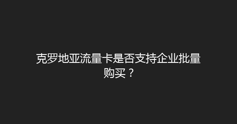 克罗地亚流量卡是否支持企业批量购买？ 