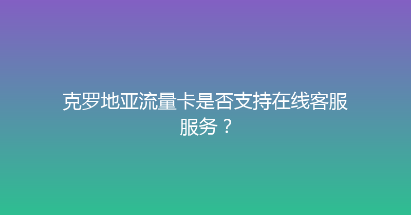 克罗地亚流量卡是否支持在线客服服务？ 