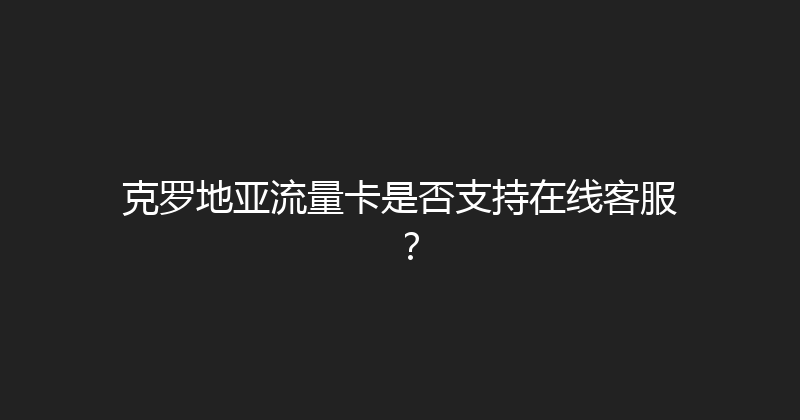 克罗地亚流量卡是否支持在线客服？ 