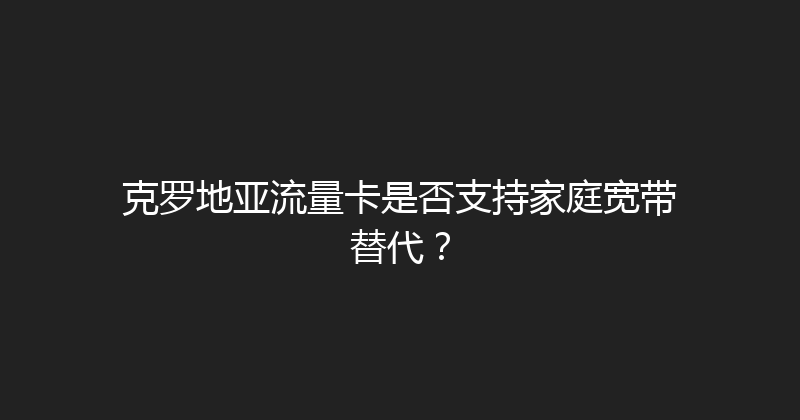 克罗地亚流量卡是否支持家庭宽带替代？ 