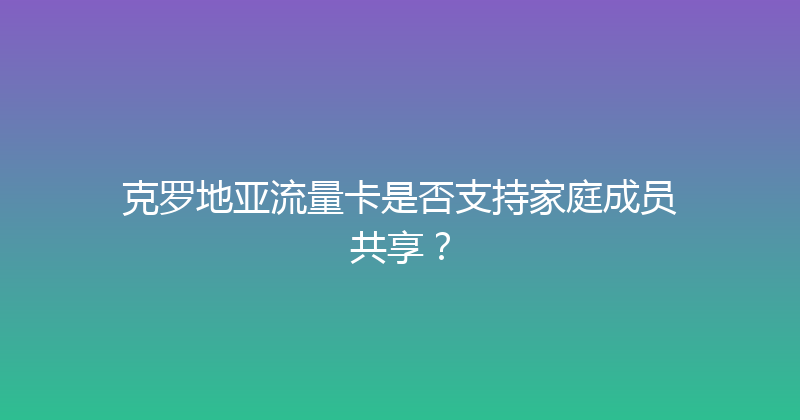 克罗地亚流量卡是否支持家庭成员共享？ 